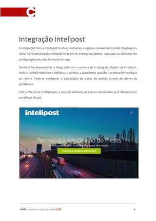 Integração Intelipost
A integração com a Intelipost recebeu melhorias, e agora é possível apresentar informações
como o ​crossdocking da Intelipost ​no prazo de entrega do pedido. Isso pode ser definido nas
configurações de cada forma de entrega.
Também foi desenvolvido a integração com o sistema de tracking de objetos da Intelipost,
onde a mesma monitora o processo e notifica a plataforma quando o produto for entregue
ao cliente. Pode-se configurar a atualização do status do pedido através do Admin da
plataforma.
Com o Webhook configurado, é possível adicionar os eventos retornados pela Intelipost aos
workflows (fluxo).
CORE​ – ​Documentação de versão ​2.23 6
 