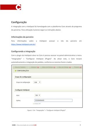 Configuração
A integração com a Intelipost foi homologada com a plataforma Core através do programa
de parcerias. Para utilização é preciso seguir as instruções abaixo:
Informações do parceiro
Para informações sobre a Intelipost acessar o site do parceiro em
https://www.intelipost.com.br/​.
Configurando a integração
Com o plugin da Intelipost ativo no Core é preciso acessar no painel administrativo o menu
“Integrações” > “Configurar Intelipost (Plugin)”. Ao ativar este, o Core iniciará
automaticamente a integração de pedidos, conforme os mesmos forem criados.
Figura 1 Em: “Integrações” > “Configurar Intelipost (Plugin)”
CORE​ – ​Documentação de versão ​2.23 7
 