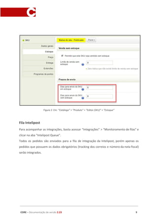 Figura 3 Em: “Catálogo” > “Produto” > “Editar (SKU)” > “Estoque”
Fila Intelipost
Para acompanhar as integrações, basta acessar “Integrações” > “Monitoramento de filas” e
clicar na aba “Intelipost Queue”.
Todos os pedidos são enviados para a fila de integração da Intelipost, porém apenas os
pedidos que possuem os dados obrigatórios (tracking dos correios e número da nota fiscal)
serão integrados.
CORE​ – ​Documentação de versão ​2.23 9
 