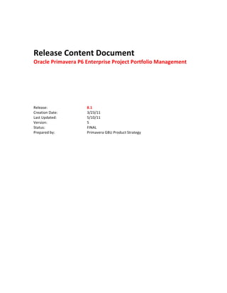  
                              	
  
                              	
  
                              	
  

Release	
  Content	
  Document	
  
Oracle	
  Primavera	
  P6	
  Enterprise	
  Project	
  Portfolio	
  Management	
  
                              	
  
                              	
  
                              	
  
                              	
  
                              	
  
	
  
	
  
	
  
Release:	
                    	
     	
     8.1	
  
Creation	
  Date:	
           	
     	
     3/23/11	
  
Last	
  Updated:	
            	
     	
     5/10/11	
  
Version:	
                    	
     	
     5	
  
Status:	
   	
                	
     	
     FINAL	
  
Prepared	
  by:	
  	
  	
     	
     	
     Primavera	
  GBU	
  Product	
  Strategy	
  
                              	
                                	
  
 