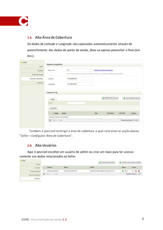 9CORE–Documentaçãode versão 2.5
1.5. Aba Áreade Cobertura
Os dados de Latitude e Longitude são capturados automaticamente através do
preenchimento dos dados do ponto de venda, deve-se apenas preencher o Raio (em
Km.):
Também é possível restringir a área de cobertura a qual será vista na seção abaixo
“Seller – Configurar Área de Cobertura”.
1.6. Aba Usuários
Aqui é possível escolher um usuário do admin ou criar um novo para ter acesso
somente aos dados relacionados ao Seller.
 