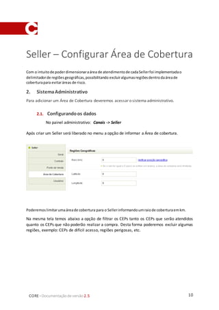 10CORE–Documentaçãode versão 2.5
Seller – Configurar Área de Cobertura
Com o intuitode poderdimensionaraárea de atendimentode cadaSellerfoi implementadao
delimitadorde regiõesgeográficas,possibilitando excluiralgumasregiõesdentrodaáreade
coberturapara evitaráreas de risco.
2. SistemaAdministrativo
Para adicionar um Área de Cobertura deveremos acessar o sistema administrativo.
2.1. Configurandoos dados
No painel administrativo: Canais -> Seller
Após criar um Seller será liberado no menu a opção de informar a Área de cobertura.
Poderemoslimitarumaáreade cobertura para o Sellerinformandoumraiode coberturaemkm.
Na mesma tela temos abaixo a opção de filtrar os CEPs tanto os CEPs que serão atendidos
quanto os CEPs que não poderão realizar a compra. Desta forma poderemos excluir algumas
regiões, exemplo: CEPs de difícil acesso, regiões perigosas, etc.
 