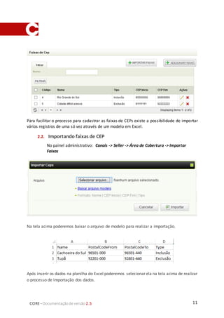11CORE–Documentaçãode versão 2.5
Para facilitar o processo para cadastrar as faixas de CEPs existe a possibilidade de importar
vários registros de uma só vez através de um modelo em Excel.
2.2. Importando faixas de CEP
No painel administrativo: Canais -> Seller -> Área de Cobertura -> Importar
Faixas
Na tela acima poderemos baixar o arquivo de modelo para realizar a importação.
Após inserir os dados na planilha do Excel poderemos selecionar ela na tela acima de realizar
o processo de importação dos dados.
 
