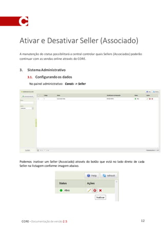 12CORE–Documentaçãode versão 2.5
Ativar e Desativar Seller (Associado)
A manutenção do status possibilitará a central controlar quais Sellers (Associados) poderão
continuar com as vendas online através do CORE.
3. SistemaAdministrativo
3.1. Configurandoos dados
No painel administrativo: Canais -> Seller
Podemos inativar um Seller (Associado) através do botão que está no lado direto de cada
Seller na listagem conforme imagem abaixo.
 