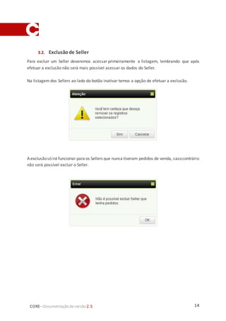 14CORE–Documentaçãode versão 2.5
3.2. Exclusãode Seller
Para excluir um Seller deveremos acessar primeiramente a listagem, lembrando que após
efetuar a exclusão não será mais possível acessar os dados do Seller.
Na listagem dos Sellers ao lado do botão inativar temos a opção de efetuar a exclusão.
A exclusãosó irá funcionar para os Sellers que nunca tiveram pedidos de venda, casocontrário
não será possível excluir o Seller.
 