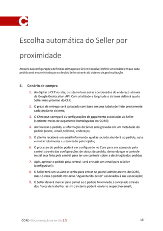 15CORE–Documentaçãode versão 2.5
Escolha automática do Seller por
proximidade
Atravésdasconfigurações definidasacimaparao Selleré possível definirumcenárioemque cada
pedidoseráencaminhadoparaodevidoSelleratravésdosistemade geolocalização.
4. Cenário de compra
1. Ao digitar o CEP no site, o sistema buscará as coordenadas do endereço através
da Google Geolocation API. Com a latitude e longitude o sistema definirá qual o
Seller mais próximo do CEP;
2. O prazo de entrega será calculado com base em uma tabela de frete previamente
cadastrada no sistema;
3. O Checkout carregará as configurações de pagamento associadas ao Seller
(somente meios de pagamento homologados no CORE);
4. Ao finalizar o pedido, a informação do Seller será gravada em um metadado do
pedido (nome, email, telefone, endereço);
5. O cliente receberá um email informando qual associado atenderá ao pedido, este
e-mail é totalmente customizado pelo lojista;
6. O processo do pedido poderá ser configurado no Core para ser aprovado pela
central através das configurações de status de pedido, deixando que o controle
inicial seja feito pela central para ter um controle sobre a destinação dos pedidos
7. Após aprovar o pedido pela central, será enviado um email para o Seller
(configurável);
8. O Seller terá um usuário e senha para entrar no painel administrativo do CORE,
mas só verá o pedido no status "Aguardando Seller" associados à sua associação;
9. O Seller deverá marcar pelo painel se o pedido foi enviado / cancelado através
dos fluxos de trabalho, assimo sistema poderá enviar o respectivo email;
 