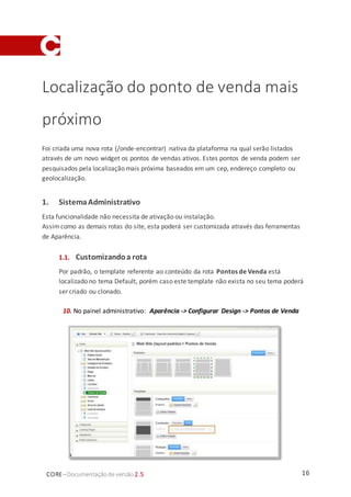 16CORE–Documentaçãode versão 2.5
Localização do ponto de venda mais
próximo
Foi criada uma nova rota (/onde-encontrar) nativa da plataforma na qual serão listados
através de um novo widget os pontos de vendas ativos. Estes pontos de venda podem ser
pesquisados pela localização mais próxima baseados em um cep, endereço completo ou
geolocalização.
1. SistemaAdministrativo
Esta funcionalidade não necessita de ativação ou instalação.
Assimcomo as demais rotas do site, esta poderá ser customizada através das ferramentas
de Aparência.
1.1. Customizandoa rota
Por padrão, o template referente ao conteúdo da rota Pontos de Venda está
localizado no tema Default, porém caso este template não exista no seu tema poderá
ser criado ou clonado.
10. No painel administrativo: Aparência -> Configurar Design -> Pontos de Venda
 