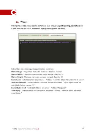 17CORE–Documentaçãode versão 2.5
1.2. Widget
O template padrão possui apenas a chamada para o novo widget browsing_pointofsale que
é o responsável por listar, apresentar e pesquisar os pontos de venda.
Este widget possui os seguintes parâmetros opcionais:
MarkerImage - Imagem do marcador no mapa - Padrão: <vazio>
MarkerWidth - Largura do marcador no mapa (em px) - Padrão: 24
MarkerHeight - Altura do marcador no mapa (em px) - Padrão: 32
SearchLabel - Label do campo de pesquisa - Padrão: “Encontre a loja mais próxima de você:”
SearchPlaceholder - Placeholder do campo de pesquisa – Padrão: “Digite aqui o nome da
sua cidade, bairro, rua ou CEP”
SearchButtonText - Texto do botão de pesquisar - Padrão: “Pesquisar”
TextEmpty - Texto caso não existampontos de venda - Padrão: “Nenhum ponto de venda
encontrado. ”
 
