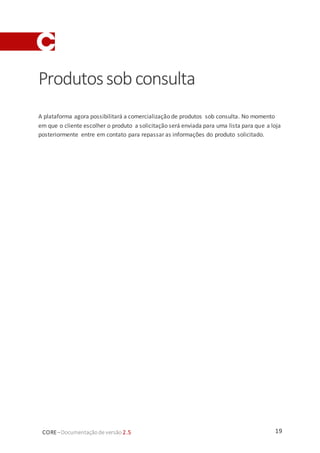 19CORE–Documentaçãode versão 2.5
Produtossobconsulta
A plataforma agora possibilitará a comercialização de produtos sob consulta. No momento
em que o cliente escolher o produto a solicitação será enviada para uma lista para que a loja
posteriormente entre em contato para repassar as informações do produto solicitado.
 
