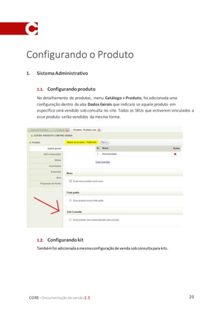 20CORE–Documentaçãode versão 2.5
Configurando o Produto
1. SistemaAdministrativo
1.1. Configurando produto
No detalhamento de produtos, menu Catálogo > Produto, foi adicionada uma
configuração dentro da aba Dados Gerais que indicará se aquele produto em
específico será vendido sob consulta no site. Todos os SKUs que estiverem vinculados a
esse produto serão vendidos da mesma forma.
1.2. Configurando kit
Tambémfoi adicionadaamesmaconfiguraçãode venda sobconsultapara kits.
 
