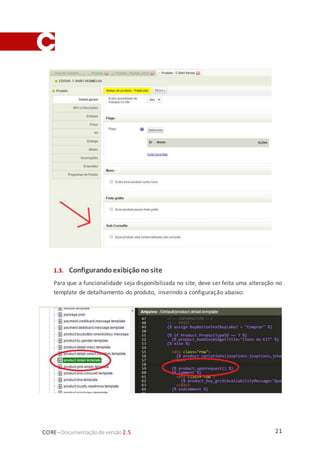 21CORE–Documentaçãode versão 2.5
1.3. Configurando exibiçãono site
Para que a funcionalidade seja disponibilizada no site, deve ser feita uma alteração no
template de detalhamento do produto, inserindo a configuração abaixo:
 