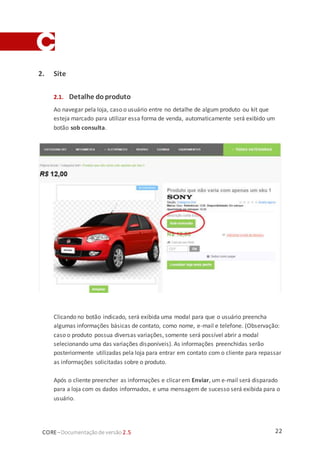 22CORE–Documentaçãode versão 2.5
2. Site
2.1. Detalhe doproduto
Ao navegar pela loja, caso o usuário entre no detalhe de algum produto ou kit que
esteja marcado para utilizar essa forma de venda, automaticamente será exibido um
botão sob consulta.
Clicando no botão indicado, será exibida uma modal para que o usuário preencha
algumas informações básicas de contato, como nome, e-mail e telefone. (Observação:
caso o produto possua diversas variações, somente será possível abrir a modal
selecionando uma das variações disponíveis). As informações preenchidas serão
posteriormente utilizadas pela loja para entrar em contato com o cliente para repassar
as informações solicitadas sobre o produto.
Após o cliente preencher as informações e clicar em Enviar, um e-mail será disparado
para a loja com os dados informados, e uma mensagem de sucesso será exibida para o
usuário.
 