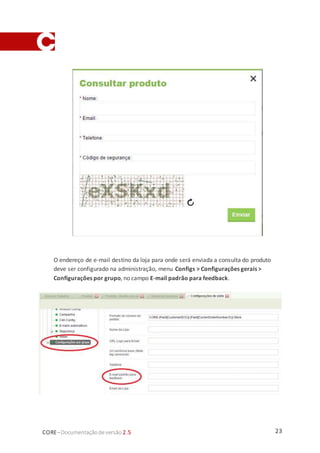 23CORE–Documentaçãode versão 2.5
O endereço de e-mail destino da loja para onde será enviada a consulta do produto
deve ser configurado na administração, menu Configs > Configurações gerais >
Configurações por grupo, no campo E-mail padrão para feedback.
 