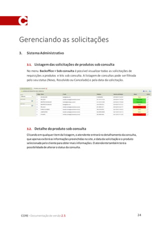 24CORE–Documentaçãode versão 2.5
Gerenciando as solicitações
3. SistemaAdministrativo
3.1. Listagemdas solicitações de produtos sobconsulta
No menu Backoffice > Sob consulta é possível visualizar todas as solicitações de
requisições a produtos e kits sob consulta. A listagemde consultas pode ser filtrada
pelo seu status (Novo, Resolvido ou Cancelado) e pela data da solicitação.
3.2. Detalhe doproduto sob consulta
Clicandoemqualqueritemdalistagem, oatendente entraránodetalhamentodaconsulta,
que apenasexibiráasinformaçõespreenchidasnosite,e datada solicitaçãoe o produto
selecionadopeloclienteparaobtermaisinformações.Oatendentetambémteráa
possibilidadede alterarostatusda consulta.
 