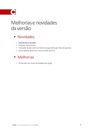 2CORE–Documentaçãode versão 2.5
Melhoriase novidades
daversão
 Novidades
 Sistema de associados
 Produtos sob consulta
 Promoção de desconto em meios de pagamento por faixa de parcelas
 Novos boletos genéricos: Caixa, Sicredi, Banrisul
 Melhorias
 Permissões nos fluxos de trabalho por grupo
 