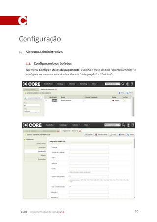 30CORE–Documentaçãode versão 2.5
Configuração
1. SistemaAdministrativo
1.1. Configurando os boletos
No menu Configs > Meios de pagamento, escolha o meio do tipo “Boleto Genérico” e
configure os mesmos através das abas de “Integração” e “Boletos”.
 