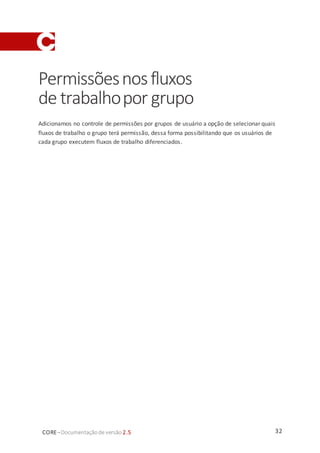 32CORE–Documentaçãode versão 2.5
Permissõesnosfluxos
de trabalhopor grupo
Adicionamos no controle de permissões por grupos de usuário a opção de selecionar quais
fluxos de trabalho o grupo terá permissão, dessa forma possibilitando que os usuários de
cada grupo executem fluxos de trabalho diferenciados.
 