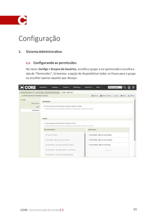 33CORE–Documentaçãode versão 2.5
Configuração
1. SistemaAdministrativo
1.1. Configurando as permissões
No menu Configs > Grupos de Usuários, escolha o grupo a ser gerenciado e escolha a
aba de “Permissões”, lá teremos a opção de disponibilizar todos os fluxos para o grupo
ou escolher apenas aqueles que desejar.
 