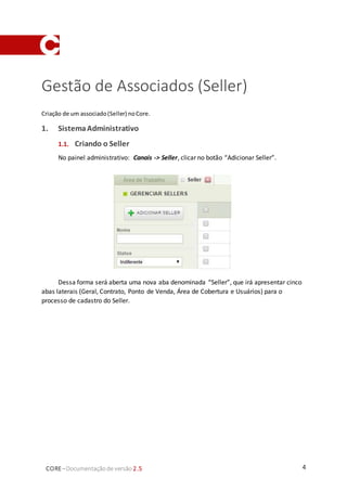 4CORE–Documentaçãode versão 2.5
Gestão de Associados (Seller)
Criação de um associado(Seller) noCore.
1. SistemaAdministrativo
1.1. Criando o Seller
No painel administrativo: Canais -> Seller, clicar no botão “Adicionar Seller”.
Dessa forma será aberta uma nova aba denominada “Seller”, que irá apresentar cinco
abas laterais (Geral, Contrato, Ponto de Venda, Área de Cobertura e Usuários) para o
processo de cadastro do Seller.
 