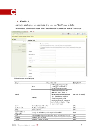 5CORE–Documentaçãode versão 2.5
1.2. Aba Geral
A primeira aba lateral a ser preenchida deve ser a aba “Geral”, onde os dados
principais do Seller são inseridos e será possível ativar ou desativar o Seller cadastrado.
PreenchimentodosCampos:
Campo Preenchimento Obrigatório?
Status
Ativo
Define o Seller com status
ATIVO, possibilitando o
recebimento de pedidos
SIM (um ou outro)
Inativo
Define o Seller com status
INATIVO, desse modo o
recebimento de pedidos não
será possível (Os usuários
vinculadosa este seller
continuarão tendo acesso ao
painel administrativo atéque
sejaminativados)
Nome Nome Comercial do Seller SIM
Razão Social Razão social do Seller SIM
CNPJ CNPJ do Seller SIM
Identificador de
integração
Código de identificação deintegração comERP NÃO
Email E-mail do Seller para recebimento dos e-mails transacionais SIM
Telefone Telefone fixo do Seller NÃO
Celular Telefone celular do Seller NÃO
 