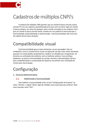 CORE–Documentaçãode versão 2.11
Cadastrosde múltiplosCNPJ's
O cadastro de múltiplos CNPJ permite que um cliente PJ possa vincular outros
clientes PJ's em seu cadastro, possibilitando assimque com um único login um cliente
PJ possa comprar em nome de qualquer outro cliente vinculado ao seu cadastro. Para
que um cliente PJ possa vincular outros clientes em seu cadastro é necessário que a
funcionalidade esteja habilitada no administrador. Esta funcionalidade não necessita
de suporte técnico para ativação.
Compatibilidade visual
Esta funcionalidade possui novos elementos visuais que podem não ser
compatíveis com as características visuais ou layout da sua loja. Estes novos elementos
possuem um estilo padrão da plataforma e podem ser afetados por componentes de
terceiros ou estilização não conforme com as melhores práticas. Caso verifique
problemas ao ativar a funcionalidade na sua loja, examine a documentação técnica
para compatibilização e customização de layout ou encaminhe uma solicitação de
serviço para nossa equipe.
Configuração
1. SistemaAdministrativo
1.1. Habilitandoa funcionalidade
Para habilitar a funcionalidade entre na tela "Configurações de Sistema" no
menu "Cliente", a opção "Ativar login de múltiplo acesso para pessoas jurídicas" deve
estar marcada como "Sim".
 
