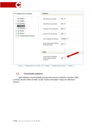 CORE–Documentaçãode versão 2.11
Figura 1 - Configurações de sistema. Em: "Configs" > "Configurações Gerais" > "Clientes"
1.2. Vinculando cadastro
Após habilitar a funcionalidade já é possível vincular o cadastro. Localize e edite
o cliente. Na tela "Editar Cliente" na aba "Contas Vinculadas" clique em "Adicionar
Vínculo".
 