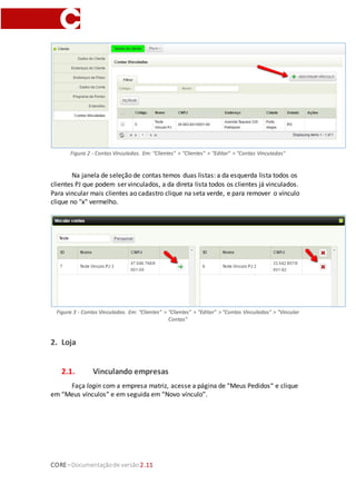 CORE–Documentaçãode versão 2.11
Figura 2 - Contas Vinculadas. Em: "Clientes" > "Clientes" > "Editar" > "Contas Vinculadas"
Na janela de seleção de contas temos duas listas: a da esquerda lista todos os
clientes PJ que podem ser vinculados, a da direta lista todos os clientes já vinculados.
Para vincular mais clientes ao cadastro clique na seta verde, e para remover o vínculo
clique no "x" vermelho.
Figura 3 - Contas Vinculadas. Em: "Clientes" > "Clientes" > "Editar" > "Contas Vinculadas" > "Vincular
Contas"
2. Loja
2.1. Vinculando empresas
Faça login com a empresa matriz, acesse a página de “Meus Pedidos“ e clique
em “Meus vínculos” e em seguida em “Novo vínculo”.
 