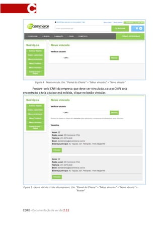 CORE–Documentaçãode versão 2.11
Figura 4 - Novo vínculo. Em: "Painel do Cliente" > "Meus vínculos" > "Novo vínculo"
Procure pelo CNPJ da empresa que deve ser vinculada, caso o CNPJ seja
encontrado a tela abaixo será exibida, clique no botão vincular.
Figura 5 - Novo vínculo - Lista de empresas. Em: "Painel do Cliente" > "Meus vínculos" > "Novo vínculo" >
“Buscar”
 