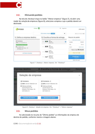 CORE–Documentaçãode versão 2.11
2.2. Efetuandopedidos
Na tela de checkout clique no botão “Alterar empresa” (figura 7), irá abrir uma
modal de seleção de empresas (figura 8), selecione a empresa cujo o pedido deverá ser
destinado.
Figura 7 - Checkout - Alterar empresa. Em: "Checkout"
Figura 8 - Checkout - Seleção de empresa. Em: "Checkout" > “Alterar empresa”
2.3. Meus pedidos
Foi adicionado no resumo do “Último pedido” as informações da empresa de
destino do pedido, conforme mostra a imagem abaixo:
 