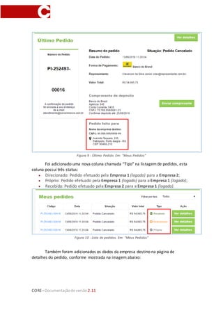 CORE–Documentaçãode versão 2.11
Figura 9 - Último Pedido. Em: "Meus Pedidos"
Foi adicionado uma nova coluna chamada “Tipo” na listagemde pedidos, esta
coluna possui três status:
 Direcionado: Pedido efetuado pela Empresa 1 (logado) para a Empresa 2;
 Próprio: Pedido efetuado pela Empresa 1 (logado) para a Empresa 1 (logado);
 Recebido: Pedido efetuado pela Empresa 2 para a Empresa 1 (logado).
Figura 10 - Lista de pedidos. Em: "Meus Pedidos"
Também foram adicionados os dados da empresa destino na página de
detalhes do pedido, conforme mostrada na imagem abaixo:
 