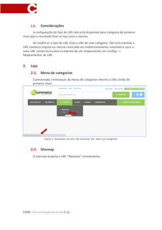 CORE–Documentaçãode versão 2.11
1.2. Considerações
A configuração do tipo de URL não está disponível para categoria de primeiro
nível pois o resultado final na loja seria o mesmo.
Ao modificar o tipo de URL e/ou a URL de uma categoria, não será mantido a
URL canônica original ou mesmo realizado um redirecionamento automático para a
nova URL sendo necessário o cadastro de um mapeamento em Configs ->
Mapeamentos de URL.
2. Loja
2.1. Menude categorias
É preservada a hierarquia do menu de categorias mesmo a URL sendo de
primeiro nível.
Figura 2 -Resultado de uma URL absoluta. Em: Menu de categorias
2.2. Sitemap
O sitemap respeita a URL “Absoluta” corretamente.
 