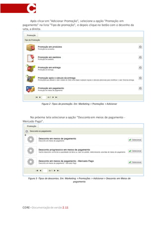CORE–Documentaçãode versão 2.11
Após clicar em "Adicionar Promoção", selecione a opção "Promoção em
pagamento" na lista "Tipo de promoção", e depois clique no botão com o desenho da
seta, a direita.
Figura 2 -Tipos de promoção. Em: Marketing > Promoções > Adicionar
Na próxima tela selecionar a opção “Desconto em meios de pagamento -
Mercado Pago”.
Figura 3 -Tipos de descontos. Em: Marketing > Promoções > Adicionar > Desconto em Meios de
pagamento
 