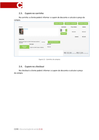 CORE–Documentaçãode versão 2.11
2.3. Cupom no carrinho
No carrinho o cliente poderá informar o cupom de desconto e calcular o preço da
compra.
Figura 11 - Carrinho de compras
2.4. Cupom no checkout
No checkout o cliente poderá informar o cupom de desconto e calcular o preço
da compra.
 