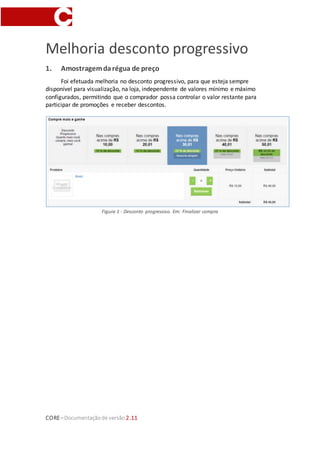 CORE–Documentaçãode versão 2.11
Melhoria desconto progressivo
1. Amostragemdarégua de preço
Foi efetuada melhoria no desconto progressivo, para que esteja sempre
disponível para visualização, na loja, independente de valores mínimo e máximo
configurados, permitindo que o comprador possa controlar o valor restante para
participar de promoções e receber descontos.
Figura 1 - Desconto progressivo. Em: Finalizar compra
 