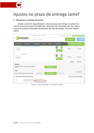CORE–Documentaçãode versão 2.11
Ajustes no prazo de entrega Jamef
1. Mudança no cálculodo prazo
Devido a Jamef ter disponibilizado o cálculo de prazo de entrega via webservice,
a forma de busca do prazo foi modificada, não sendo mais retornada pelo Core. Agora
é possível visualizar informações diretamente do meio de entrega, conforme imagem
abaixo:
Figura 1 - Prazo de entrega. Em: Finalizar compra
 