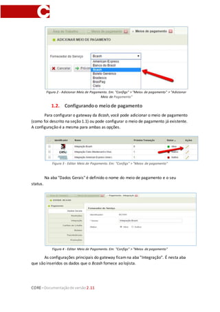 CORE–Documentaçãode versão 2.11
Figura 2 - Adicionar Meio de Pagamento. Em: "Configs" > "Meios de pagamento" > "Adicionar
Meio de Pagamento"
1.2. Configurandoo meiode pagamento
Para configurar o gateway da Bcash, você pode adicionar o meio de pagamento
(como foi descrito na seção 1.1) ou pode configurar o meio de pagamento já existente.
A configuração é a mesma para ambas as opções.
Figura 3 - Editar Meio de Pagamento. Em: "Configs" > "Meios de pagamento"
Na aba "Dados Gerais" é definido o nome do meio de pagamento e o seu
status.
Figura 4 - Editar Meio de Pagamento. Em: "Configs" > "Meios de pagamento"
As configurações principais do gateway ficamna aba "Integração". É nesta aba
que são inseridos os dados que o Bcash fornece ao lojista.
 