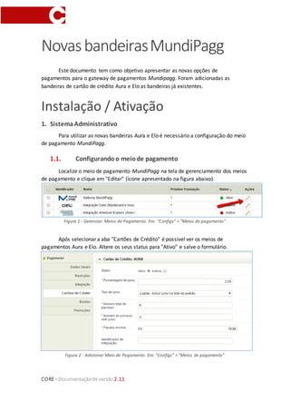 CORE–Documentaçãode versão 2.11
NovasbandeirasMundiPagg
Este documento tem como objetivo apresentar as novas opções de
pagamentos para o gateway de pagamentos Mundipagg. Foram adicionadas as
bandeiras de cartão de crédito Aura e Elo as bandeiras já existentes.
Instalação / Ativação
1. SistemaAdministrativo
Para utilizar as novas bandeiras Aura e Elo é necessário a configuração do meio
de pagamento MundiPagg.
1.1. Configurandoo meiode pagamento
Localize o meio de pagamento MundiPagg na tela de gerenciamento dos meios
de pagamento e clique em "Editar" (ícone apresentado na figura abaixo).
Figura 1 - Gerenciar Meios de Pagamento. Em: "Configs" > "Meios de pagamento"
Após selecionar a aba "Cartões de Crédito" é possível ver os meios de
pagamentos Aura e Elo. Altere os seus status para "Ativo" e salve o formulário.
Figura 2 - Adicionar Meio de Pagamento. Em: "Configs" > "Meios de pagamento"
 