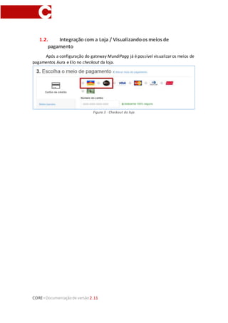 CORE–Documentaçãode versão 2.11
1.2. Integraçãocom a Loja / Visualizandoos meios de
pagamento
Após a configuração do gateway MundiPagg já é possível visualizar os meios de
pagamentos Aura e Elo no checkout da loja.
Figura 3 - Checkout da loja
 