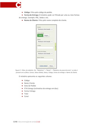 CORE–Documentaçãode versão 2.12
● Código: Filtra pelo código do pedido.
● Forma de Entrega: O relatório pode ser filtrado por uma ou mais formas
de entrega. Exemplo: PAC, Sedex e etc.
● Nome do Cliente: Filtra pelo nome completo do cliente.
Figura 9 - Filtros do relatório. Em: "Relatórios" > "Gerais" > "Relatório de prazo de envio", na tela é
possível ver os filtros: Canais, Status Global, Status, Código, Forma de entrega e Nome do Cliente.
O relatório apresenta as seguintes colunas:
● Código
● Nome Cliente
● Data do Pedido
● ETA Entrega (estimativa de entrega em dias)
● Forma Entrega
● Total
● Canal
 
