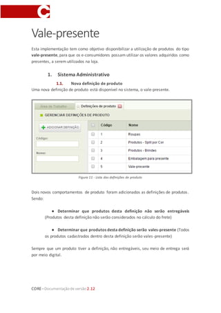 CORE–Documentaçãode versão 2.12
Vale-presente
Esta implementação tem como objetivo disponibilizar a utilização de produtos do tipo
vale-presente, para que os e-consumidores possam utilizar os valores adquiridos como
presentes, a serem utilizados na loja.
1. Sistema Administrativo
1.1. Nova definição de produto
Uma nova definição de produto está disponível no sistema, o vale-presente.
Figura 11 - Lista das definições de produto
Dois novos comportamentos de produto foram adicionados as definições de produtos.
Sendo:
● Determinar que produtos desta definição não serão entregáveis
(Produtos desta definição não serão considerados no cálculo do frete)
● Determinar que produtos desta definição serão vales-presente (Todos
os produtos cadastrados dentro desta definição serão vales-presente)
Sempre que um produto tiver a definição, não entregáveis, seu meio de entrega será
por meio digital.
 