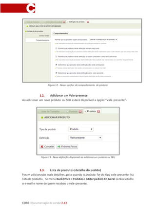 CORE–Documentaçãode versão 2.12
Figura 12 - Novas opções de comportamento de produto
1.2. Adicionar um Vale-presente
Ao adicionar um novo produto ou SKU estará disponível a opção “Vale-presente”.
Figura 13 - Nova definição disponível ao adicionar um produto ou SKU
1.3. Lista de produtos (detalhe do pedido)
Foram adicionados mais detalhes, para quando o produto for do tipo vale-presente. Na
listadeprodutos, no menu Backoffice> Pedidos>EditarpedidoX>Geral serãoexibidos
o e-mail e nome de quem recebeu o vale-presente.
 