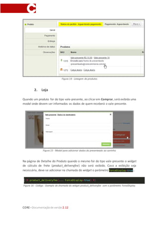 CORE–Documentaçãode versão 2.12
Figura 14 - Listagem de produtos
2. Loja
Quando um produto for do tipo vale-presente, ao clicar em Comprar, será exibida uma
modal onde devem ser informados os dados de quem receberá o vale-presente.
Figura 15 - Modal para adicionar dados do presenteado ao carrinho
Na página de Detalhe do Produto quando o mesmo for do tipo vale-presente o widget
de cálculo de frete (product_deliveryfee) não será exibido. Caso a exibição seja
necessária, deve-se adicionar na chamada do widget o parâmetro ForceDisplay=true.
{% product_deliveryfee(... ForceDisplay=true) %}
Figura 16 - Código - Exemplo de chamada do widget product_deliveryfee com o parâmetro ForceDisplay
 