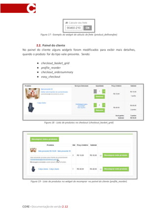CORE–Documentaçãode versão 2.12
Figura 17 - Exemplo do widget de cálculo de frete (product_delliveryfee)
2.2. Painel do cliente
No painel do cliente alguns widgets foram modificados para exibir mais detalhes,
quando o produto for do tipo vale-presente. Sendo:
● checkout_basket_grid
● profile_reorder
● checkout_ordersummary
● easy_checkout
Figura 18 - Lista de produtos no checkout (checkout_basket_grid)
Figura 19 - Lista de produtos no widget de recomprar no painel do cliente (profile_reorder)
 