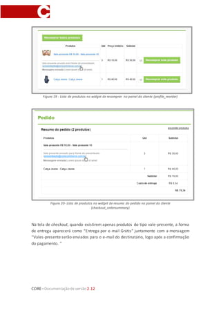 CORE–Documentaçãode versão 2.12
Figura 19 - Lista de produtos no widget de recomprar no painel do cliente (profile_reorder)
Figura 20- Lista de produtos no widget de resumo do pedido no painel do cliente
(checkout_ordersummary)
Na tela de checkout, quando existirem apenas produtos do tipo vale-presente, a forma
de entrega aparecerá como “Entrega por e-mail Grátis” juntamente com a mensagem
“Vales-presente serão enviados para o e-mail do destinatário, logo após a confirmação
do pagamento. ”
 