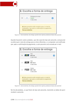 CORE–Documentaçãode versão 2.12
Figura 21 - Lista de formas de entrega quando tiver apenas produtos do tipo vale-presente
Quando houverem outros produtos, que não sejamdo tipo vale-presente, será possível
escolher qual o meio de entrega para os itens diferentes, e o comprador será notificado
que, após a confirmação do pagamento, o vale-presente será enviado por e-mail.
Figura 22 - Lista de formas de entrega quando tiver apenas produtos do tipo vale-presente
Na lista de produtos, os que forem do tipo vale-presente, mostrarão os dados de quem
receberá o presente.
 