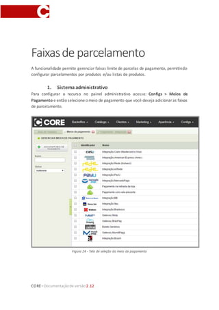 CORE–Documentaçãode versão 2.12
Faixasde parcelamento
A funcionalidade permite gerenciar faixas limite de parcelas de pagamento, permitindo
configurar parcelamentos por produtos e/ou listas de produtos.
1. Sistema administrativo
Para configurar o recurso no painel administrativo acesse: Configs > Meios de
Pagamento e então selecione o meio de pagamento que você deseja adicionar as faixas
de parcelamento.
Figura 24 - Tela de seleção do meio de pagamento
 