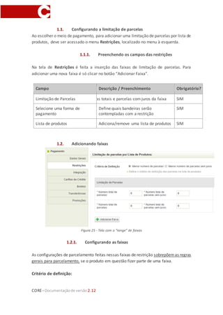 CORE–Documentaçãode versão 2.12
1.1. Configurando a limitação de parcelas
Ao escolher o meio de pagamento, para adicionar uma limitação de parcelas por lista de
produtos, deve ser acessado o menu Restrições, localizado no menu à esquerda.
1.1.1. Preenchendo os campos das restrições
Na tela de Restrições é feita a inserção das faixas de limitação de parcelas. Para
adicionar uma nova faixa é só clicar no botão “Adicionar Faixa”.
Campo Descrição / Preenchimento Obrigatório?
Limitação de ParcelasDefine as parcelas totais e parcelas com juros da faixa SIM
Selecione uma forma de
pagamento
Define quais bandeiras serão
contempladas com a restrição
SIM
Lista de produtos Adiciona/remove uma lista de produtos SIM
1.2. Adicionando faixas
Figura 25 - Tela com o “range” de faixas
1.2.1. Configurando as faixas
As configurações de parcelamento feitas nessas faixas de restrição sobrepõemas regras
gerais para parcelamento, se o produto em questão fizer parte de uma faixa.
Critério de definição:
 