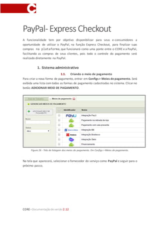 CORE–Documentaçãode versão 2.12
IntegraçãoPayPal
Compatibilidade visual
Estafuncionalidade possuinovos elementos visuais que podem não sercompatíveis com
as características visuais oulayout da sualoja. Estes novos elementos possuemum estilo
padrão da plataforma e podem ser afetados por componentes de terceiros ou
estilização não conforme com as melhores práticas. Caso verifique problemas ao ativar
a funcionalidade na sua loja, examine a documentação técnica para compatibilização e
customização de layout ou encaminhe uma solicitação de serviço para nossa equipe.
A funcionalidade tem por objetivo disponibilizar para seus e-consumidores a
oportunidade de utilizar o PayPal, nas funções Express Checkout e Plus, para finalizar
suas compras na plataforma, que funcionará como uma ponte entre o CORE e a PayPal,
facilitando as compras de seus clientes, pois todo o controle do pagamento será
realizado diretamente na PayPal.
1. Sistema administrativo
1.1. Criando o meio de pagamento
Para criar a nova forma de pagamento, entrar em Configs > Meios de pagamento. Será
exibida uma lista com todas as formas de pagamento cadastradas no sistema. Clicar no
botão ADICIONAR MEIO DE PAGAMENTO (por padrão virá criado na plataforma uma
forma de pagamento PayPal. Basta configurá-la adequadamente e começar a utilizar,
sem a necessidade de criar uma nova).
 