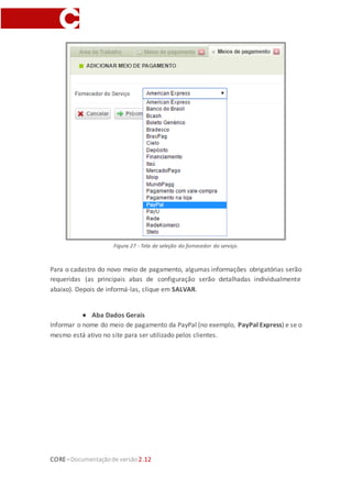 CORE–Documentaçãode versão 2.12
Figura 26 - Tela de listagem dos meios de pagamento. Em Configs > Meios de pagamento.
Na tela que aparecerá, selecionar o fornecedor do serviço como PayPal e seguir para o
próximo passo.
Figura 27 - Tela de seleção do fornecedor do serviço.
 