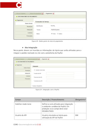 CORE–Documentaçãode versão 2.12
Para o cadastro do novo meio de pagamento, algumas informações obrigatórias serão
requeridas (as principais abas de configuração serão detalhadas individualmente
abaixo). Depois de informá-las, clique em SALVAR.
● Aba Dados Gerais
Informar o nome do fornecedor do serviço da PayPal (no exemplo, Integração PayPal)
e se o mesmo está ativo no site para ser utilizado pelos clientes.
Figura 28 - Dados gerais do serviço.
● Aba Integração Carteira
Nesse ponto devem ser inseridas as informações do lojista que serão utilizadas para a
integrar o pedido realizado no site com a plataforma da PayPal, na função Express
Checkout.
 